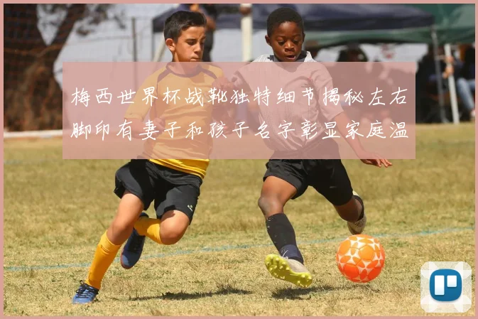 梅西世界杯战靴独特细节揭秘左右脚印有妻子和孩子名字彰显家庭温暖