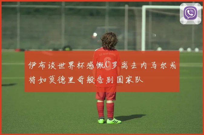 伊布谈世界杯感慨C罗离去内马尔或将如莫德里奇般告别国家队