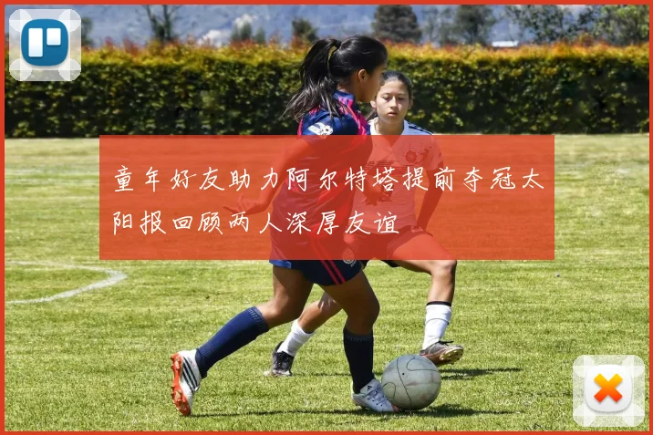 童年好友助力阿尔特塔提前夺冠太阳报回顾两人深厚友谊