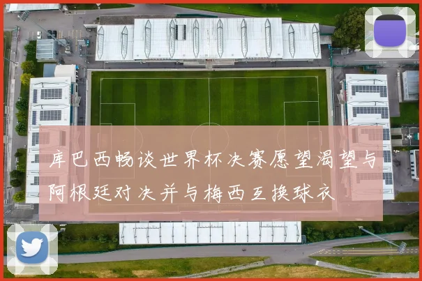 库巴西畅谈世界杯决赛愿望渴望与阿根廷对决并与梅西互换球衣