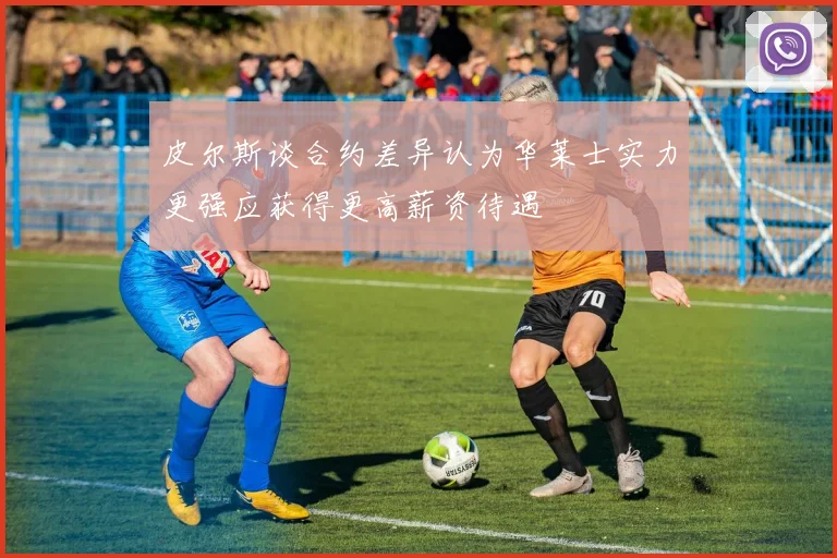 皮尔斯谈合约差异认为华莱士实力更强应获得更高薪资待遇