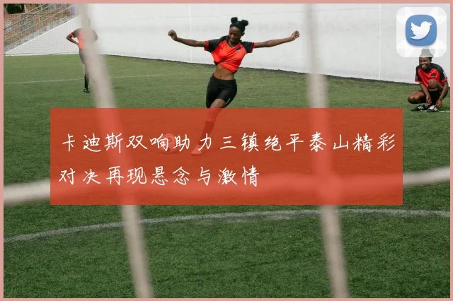 卡迪斯双响助力三镇绝平泰山精彩对决再现悬念与激情