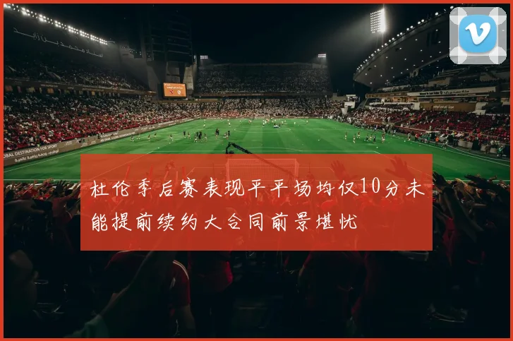 杜伦季后赛表现平平场均仅10分未能提前续约大合同前景堪忧