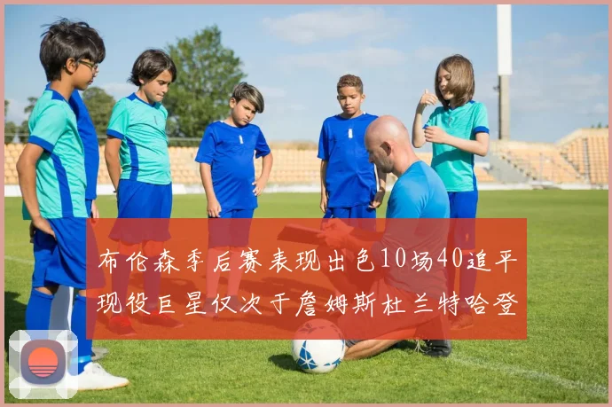 布伦森季后赛表现出色10场40追平现役巨星仅次于詹姆斯杜兰特哈登