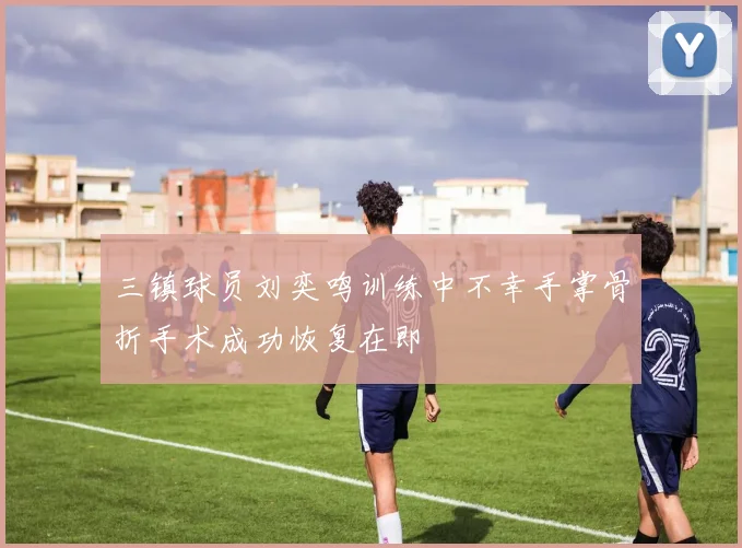 三镇球员刘奕鸣训练中不幸手掌骨折手术成功恢复在即