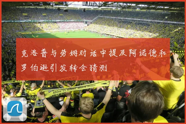 克洛普与劳姆对话中提及阿诺德和罗伯逊引发转会猜测