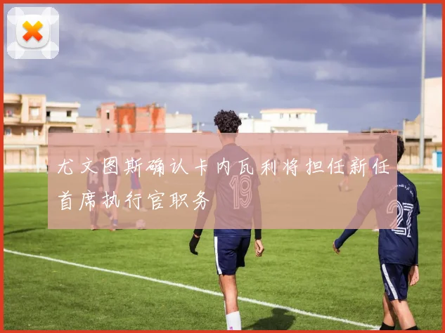 尤文图斯确认卡内瓦利将担任新任首席执行官职务