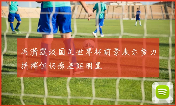 冯潇霆谈国足世界杯前景表示努力拼搏但仍感差距明显
