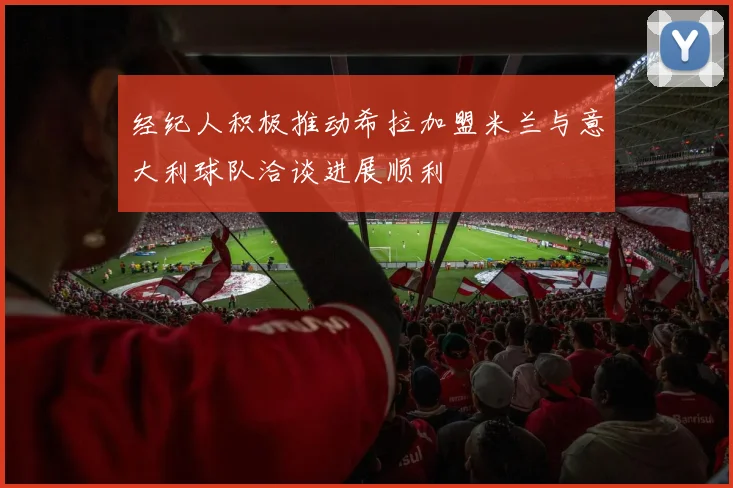 经纪人积极推动希拉加盟米兰与意大利球队洽谈进展顺利