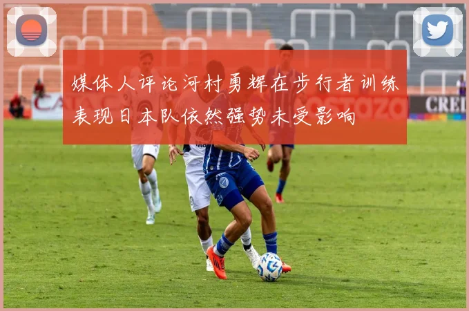 媒体人评论河村勇辉在步行者训练表现日本队依然强势未受影响