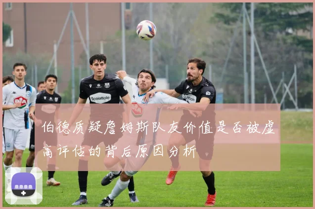 伯德质疑詹姆斯队友价值是否被虚高评估的背后原因分析