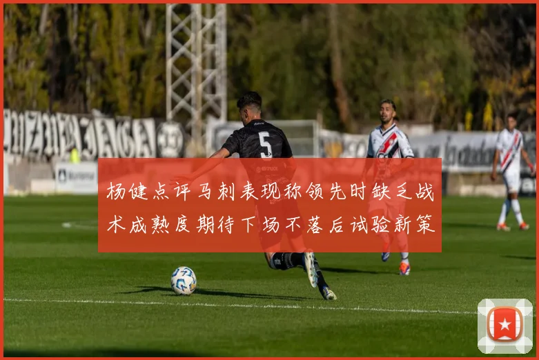杨健点评马刺表现称领先时缺乏战术成熟度期待下场不落后试验新策略