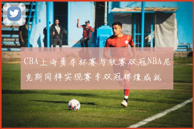 CBA上海勇夺杯赛与联赛双冠NBA尼克斯同样实现赛季双冠辉煌成就