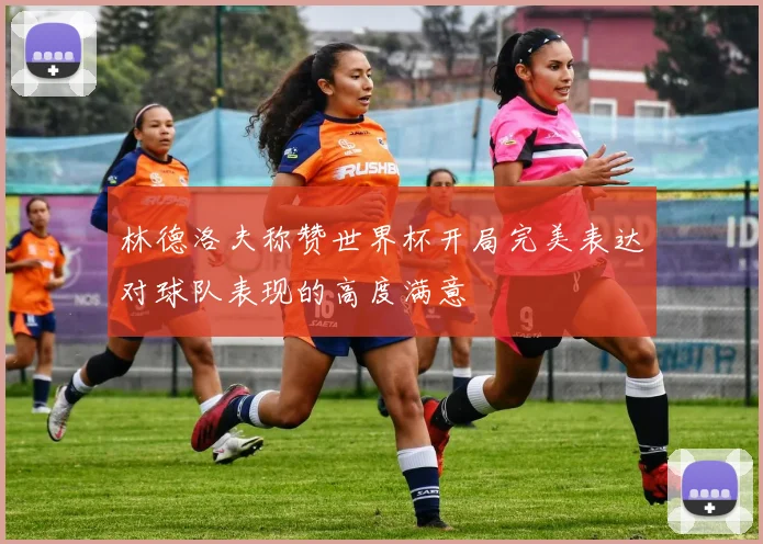 林德洛夫称赞世界杯开局完美表达对球队表现的高度满意