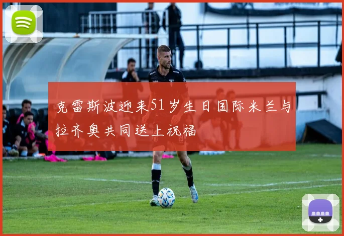 克雷斯波迎来51岁生日国际米兰与拉齐奥共同送上祝福
