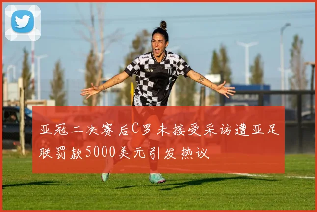 亚冠二决赛后C罗未接受采访遭亚足联罚款5000美元引发热议