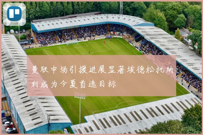 曼联中场引援进展显著埃德松托纳利成为今夏首选目标