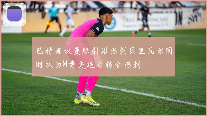 巴特建议曼联引进热刺贝里瓦尔同时认为M费更适合转会热刺