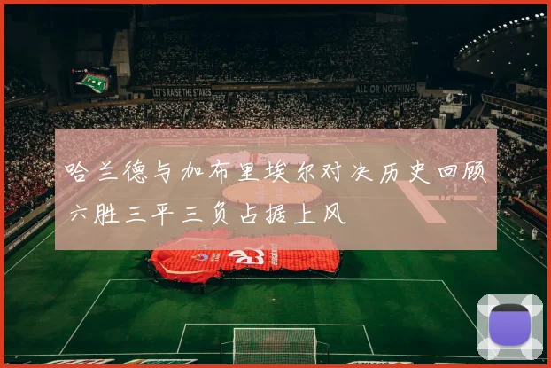 哈兰德与加布里埃尔对决历史回顾六胜三平三负占据上风