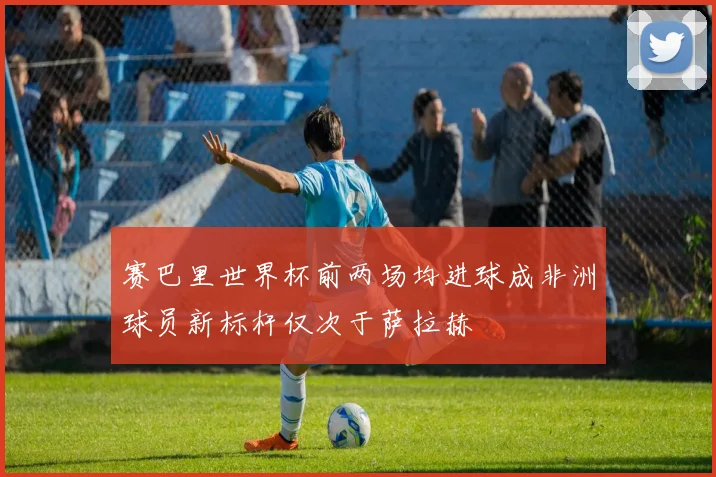 赛巴里世界杯前两场均进球成非洲球员新标杆仅次于萨拉赫