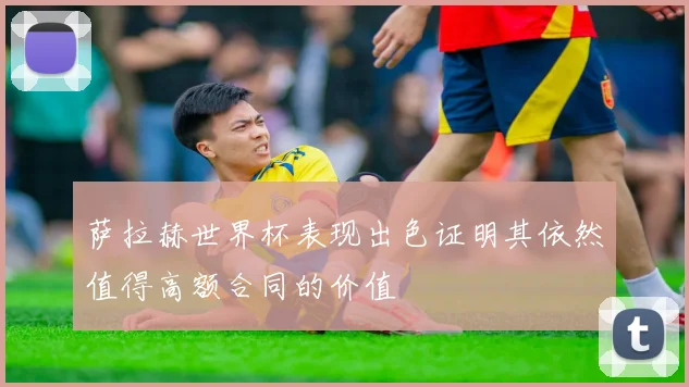 萨拉赫世界杯表现出色证明其依然值得高额合同的价值