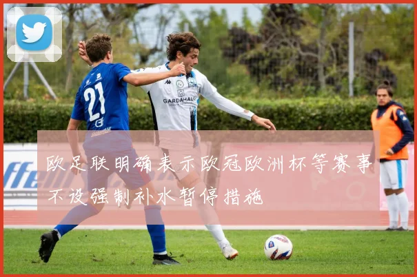 欧足联明确表示欧冠欧洲杯等赛事不设强制补水暂停措施